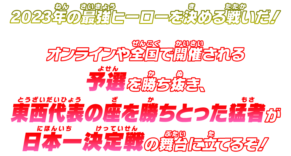 2023年の最強ヒーローを決める戦いだ！​オンラインや全国で開催される予選を勝ち抜き、​東西代表の座を勝ちとった猛者が​日本一決定戦の舞台に立てるぞ！