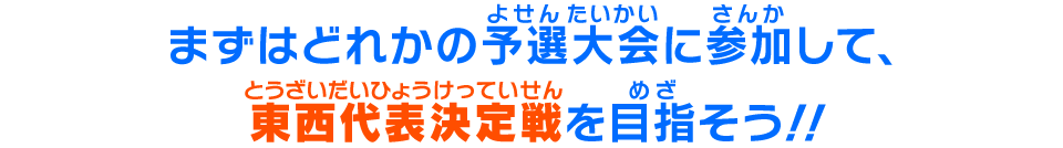 まずはどれかの予選大会に参加して、東西代表決定戦を目指そう！！