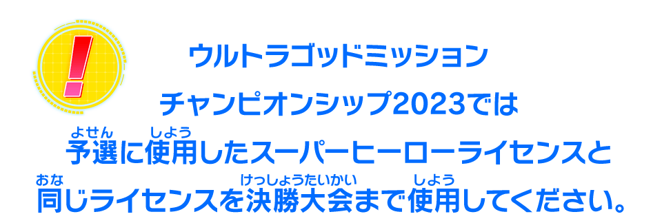 ウルトラゴッドミッションチャンピオンシップ2023では予選に使用したスーパーヒーローライセンスと同じライセンスを決勝大会まで使用してください。