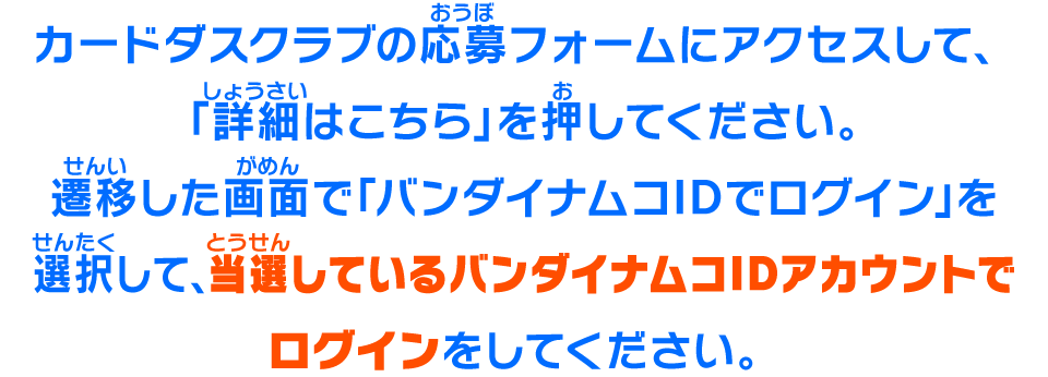 カードダスクラブの応募フォームにアクセスして、「詳細はこちら」を押してください。遷移した画面で「バンダイナムコIDでログイン」を選択して、当選しているバンダイナムコIDアカウントでログインをしてください。