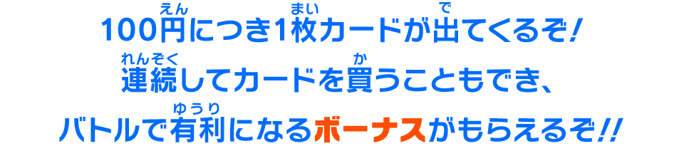 100円につき1枚カードが出てくるぞ！連続してカードを買うこともでき、バトルで有利になるボーナスがもらえるぞ！！