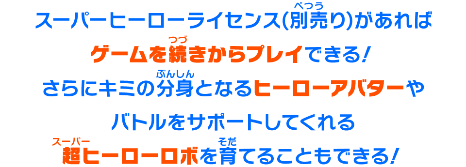 スーパーヒーローライセンス(別売り)があればゲームを続きからプレイできる！さらにキミの分身となるヒーローアバターやバトルをサポートしてくれる超ヒーローロボを育てることもできる！