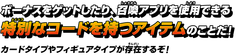 ボーナスをゲットしたり、召喚アプリを使用できる特別なコードを持つアイテムのことだ!カードタイプやフィギュアタイプが存在するぞ!