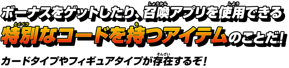 ボーナスをゲットしたり、召喚アプリを使用できる特別なコードを持つアイテムのことだ！カードタイプやフィギュアタイプが存在するぞ！