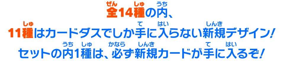 全14種の内、11種はカードダスでしか手に入らない新規デザイン！セットの内1種は、必ず新規カードが手に入るぞ！