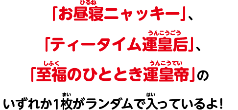 「お昼寝ニャッキー」、「ティータイム運皇后」、「至福のひととき運皇帝」のいずれか1枚がランダムで入っているよ!