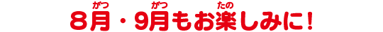 8月・9月もお楽しみに!