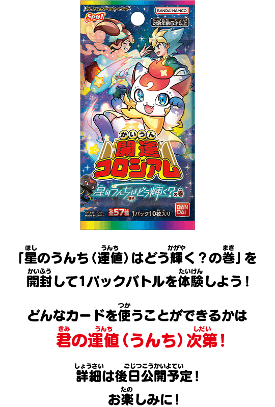 「星のうんち（運値）はどう輝く？の巻」を開封して1パックバトルを体験しよう！どんなカードを使うことができるかは君の運値（うんち）次第！詳細は後日公開予定！お楽しみに！