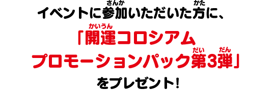 イベントに参加いただいた方に、「開運コロシアム プロモーションパック第3弾」をプレゼント！