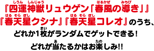 『四運神獣リュウゲン「春風の導き」』『春天星クシナ』『春天星コレオ』のうち、どれか1枚がランダムでゲットできる！どれが当たるかはお楽しみ!!